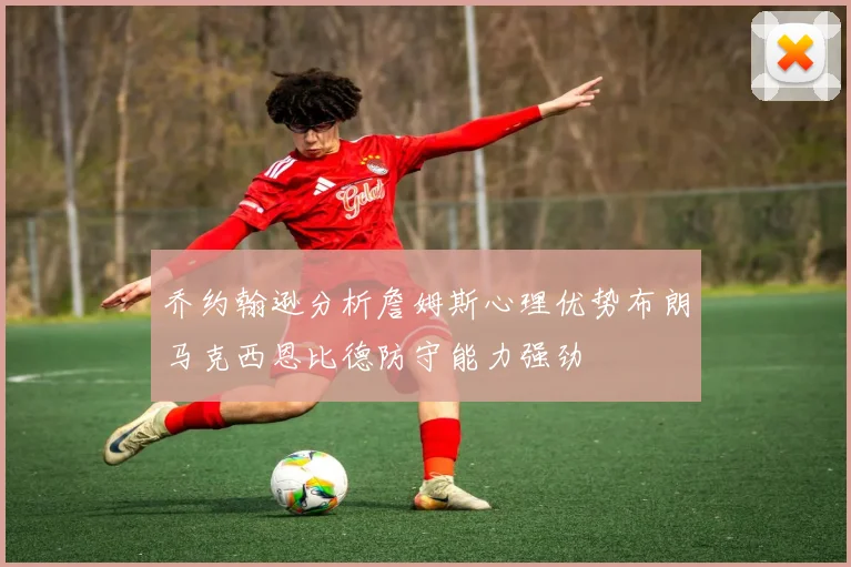乔约翰逊分析詹姆斯心理优势布朗马克西恩比德防守能力强劲