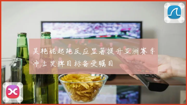 吴艳妮起跑反应显著提升亚洲赛季冲击奖牌目标备受瞩目