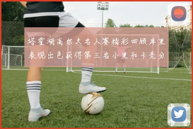 塔霍湖高尔夫名人赛精彩回顾库里表现出色获得第三名小里和卡秃分别位列第十六与第三十八