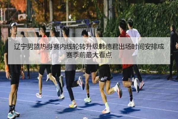辽宁男篮热身赛内线轮转升级韩德君出场时间安排成赛季前最大看点