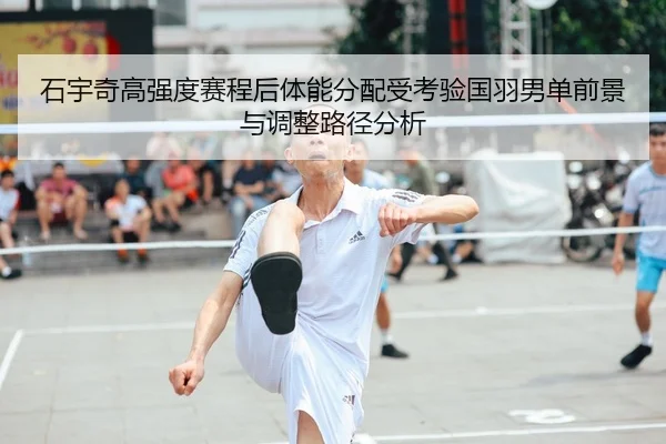 石宇奇高强度赛程后体能分配受考验国羽男单前景与调整路径分析